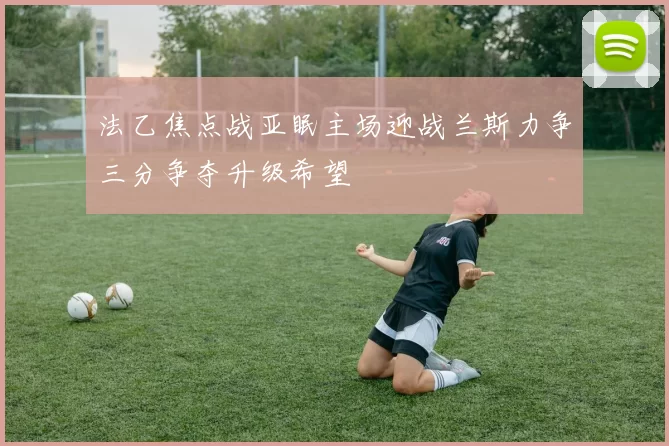 法乙焦点战亚眠主场迎战兰斯力争三分争夺升级希望