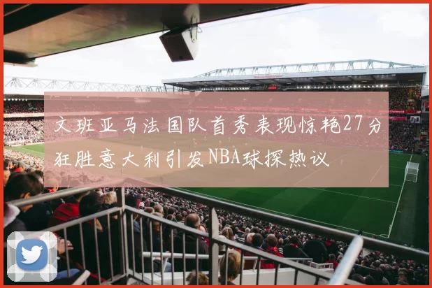 文班亚马法国队首秀表现惊艳27分狂胜意大利引发NBA球探热议