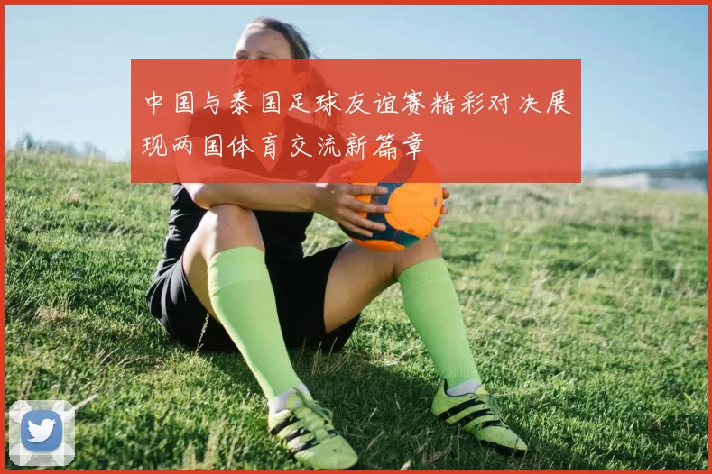中国与泰国足球友谊赛精彩对决展现两国体育交流新篇章