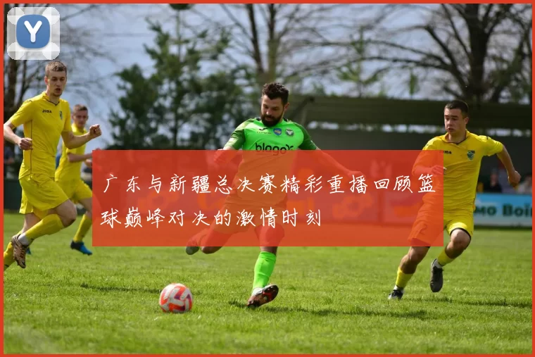 广东与新疆总决赛精彩重播回顾篮球巅峰对决的激情时刻