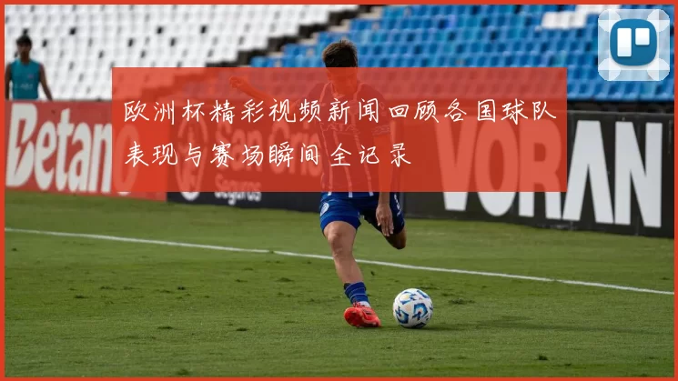 欧洲杯精彩视频新闻回顾各国球队表现与赛场瞬间全记录