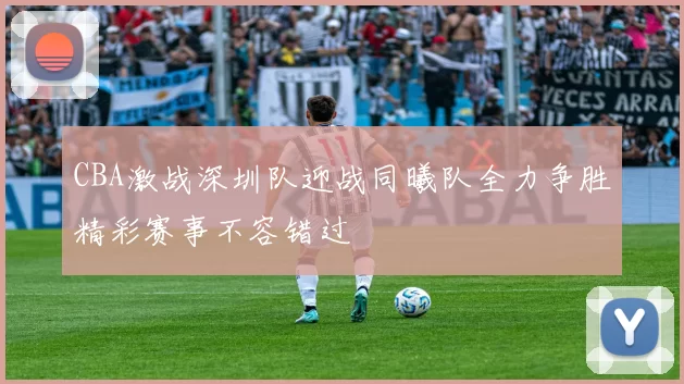CBA激战深圳队迎战同曦队全力争胜精彩赛事不容错过