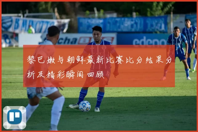 黎巴嫩与朝鲜最新比赛比分结果分析及精彩瞬间回顾