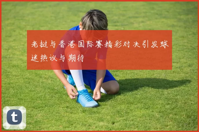老挝与香港国际赛精彩对决引发球迷热议与期待